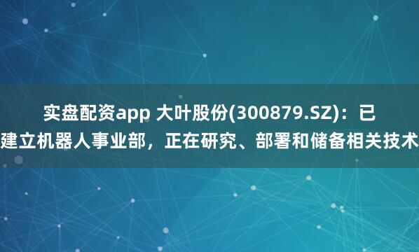 实盘配资app 大叶股份(300879.SZ)：已建立机器人事业部，正在研究、部署和储备相关技术