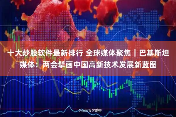 十大炒股软件最新排行 全球媒体聚焦｜巴基斯坦媒体：两会擘画中国高新技术发展新蓝图